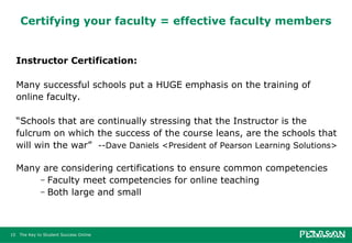 Certifying your faculty = effective faculty members Instructor Certification:    Many successful schools put a HUGE emphasis on the training of online faculty. “ Schools that are continually stressing that the Instructor is the fulcrum on which the success of the course leans, are the schools that will win the war”  --Dave Daniels <President of Pearson Learning Solutions> Many are considering certifications to ensure common competencies Faculty meet competencies for online teaching Both large and small 