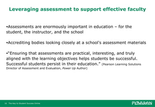 Leveraging assessment to support effective faculty Assessments are enormously important in education – for the student, the instructor, and the school Accrediting bodies looking closely at a school's assessment materials “ Ensuring that assessments are practical, interesting, and truly aligned with the learning objectives helps students be successful. Successful students persist in their education.”  (Pearson Learning Solutions Director of Assessment and Evaluation,  Power Up  Author) 