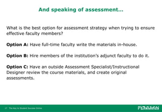 And speaking of assessment… What is the best option for assessment strategy when trying to ensure effective faculty members? Option A:  Have full-time faculty write the materials in-house. Option B:  Hire members of the institution’s adjunct faculty to do it.  Option C:  Have an outside Assessment Specialist/Instructional Designer review the course materials, and create original assessments. 