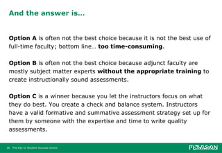 And the answer is… Option A  is often not the best choice because it is not the best use of full-time faculty; bottom line…  too time-consuming .  Option B  is often not the best choice because adjunct faculty are mostly subject matter experts  without the appropriate training  to create instructionally sound assessments.  Option C  is a winner because you let the instructors focus on what they do best. You create a check and balance system. Instructors have a valid formative and summative assessment strategy set up for them by someone with the expertise and time to write quality assessments. 