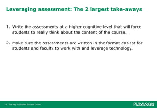 Leveraging assessment: The 2 largest take-aways 1. Write the assessments at a higher cognitive level that will force students to really think about the content of the course. 2. Make sure the assessments are written in the format easiest for students and faculty to work with and leverage technology. 