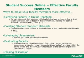 Student Success Online = Effective Faculty Members Ways to make your faculty members more effective… Certifying Faculty in Online Teaching We cannot expect that students will simply know how to learn online or that faculty will know how to teach in this environment. Training for both is essential” (Palloff & Pratt, 2001, p. 3).  Creating Student Support Materials The online class must present a sense of class, school, and university (Lieblein, p. 163).   Leveraging Assessment How do you know your students know? Evaluating Faculty When evaluating the effectiveness of an online course, two distinct components are under review: the content (curriculum) provided within the online course and the instructor's facilitation of the learning experience (Mandernach, 2005).  Closing Discussion 