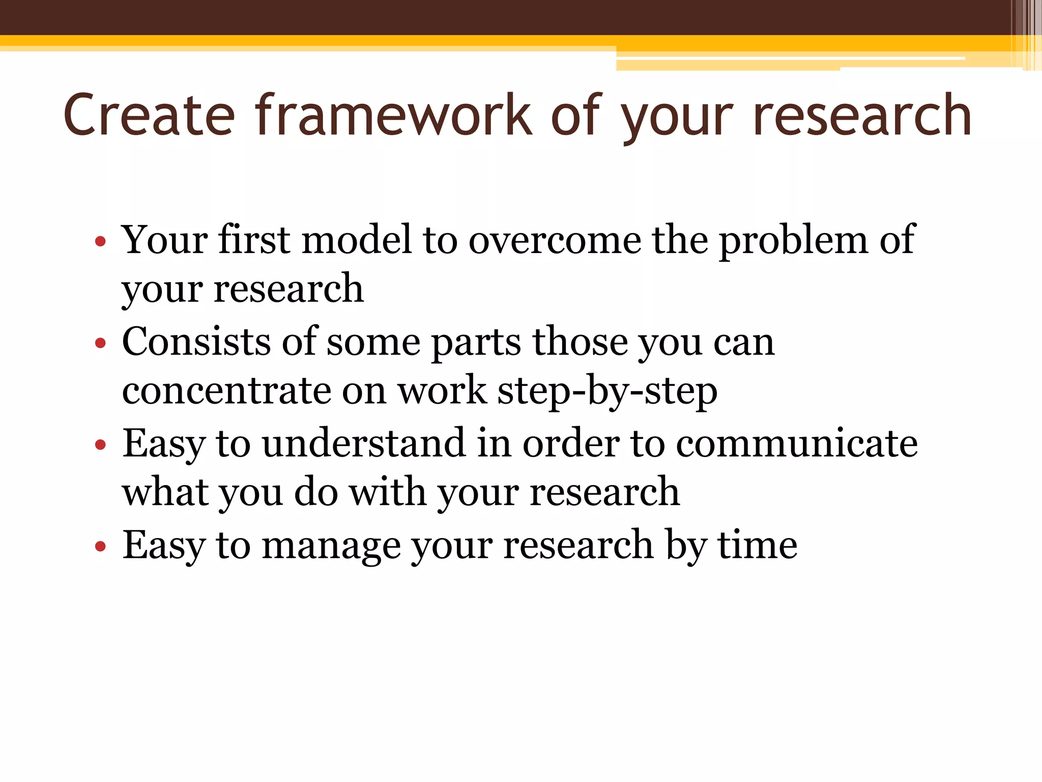 Create framework of your researchYour first model to overcome the problem of your researchConsists of some parts those you can concentrate on work step-by-stepEasy to understand in order to communicate what you do with your researchEasy to manage your research by time