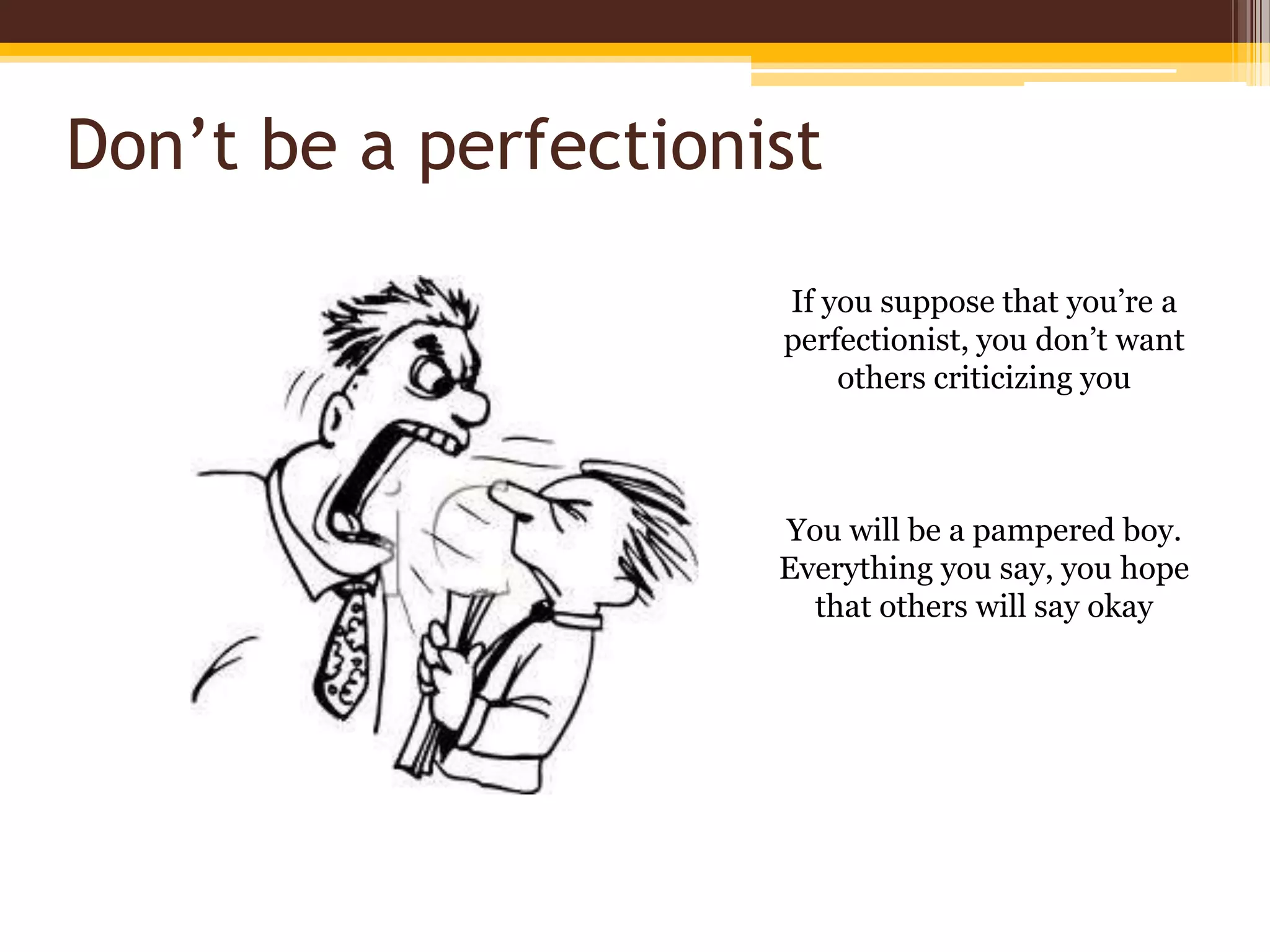 Don’t be a perfectionistIf you suppose that you’re a perfectionist, you don’t want others criticizing youYou will be a pampered boy. Everything you say, you hope that others will say okay