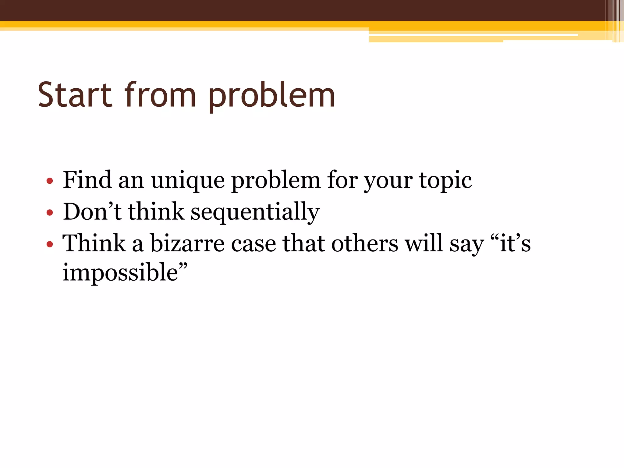 Start from problemFind an unique problem for your topicDon’t think sequentiallyThink a bizarre case that others will say “it’s impossible”