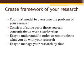 Create framework of your researchYour first model to overcome the problem of your researchConsists of some parts those you can concentrate on work step-by-stepEasy to understand in order to communicate what you do with your researchEasy to manage your research by time