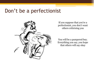 Don’t be a perfectionistIf you suppose that you’re a perfectionist, you don’t want others criticizing youYou will be a pampered boy. Everything you say, you hope that others will say okay