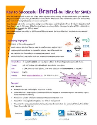 Key to Successful Brand-building for SMEs
Date & Time: 25 Sept (Wed) 10:00 am – 12:30pm, 1:30pm - 5:00 pm (Registration starts at 9:45am)
Venue: 8/F, HKFYG Bldg., 21 Pak Fuk Road, North Point, Hong Kong.
Fee: $2,000, Group of Two - $3,000, Early Bird - $1,500 if enroll on or before 31 Aug 2013
Language: English
Enquiry Email: enquiry@wiselinks.hk , Tel: (852) 2159 9149
Speaker
Koki Takahashi
 An Expert in brand consulting for more than 10 years
 Graduated from University of Southern California with degrees in international political economy, English
literature and critical theory
 A Seasoned Speaker who delivers 100 speeches worldwide each year
 Has written various good selling books and DVDs in management
 An Adviser for various organizations, famous Japanese Brands include Shu Uemura, L’OREAL, Price Water-
house Coopers Co. Ltd. etc.
Over 99% of businesses in Japan are SMEs. Many Japanese SMEs develop and become hundred-year-old brands.
Why Japanese SMEs can survive, build its brand and sustain? What about other world famous brands? How do they
grow from small locally to become well known worldwide?
Hong Kong shared similar cosmopolitan backgrounds like Japan. According to the Trade & Industry Department of
Hong Kong at March 2013, over 98% of the total business units are SMEs. How can Hong Kong SMEs establish their
brands, grow and sustain like SMEs in Japan?
A one-day workshop is provided to SME Owners/CEOs who would like to establish their brands to become a world
famous one.
Workshop Highlights
At the end of the workshop, you will
 obtain success secrets of 8 world super brands from start-up to present
 receive guidelines on brand strategies for building a world famous brand
 learn winning tips for marketing strategies to grow your brand
 gain insights from case studies on brand issues and the ways to solve them
Organizers:
www.wiselinks.hk www.cruz.co.jp
Special Limited
Offer
 