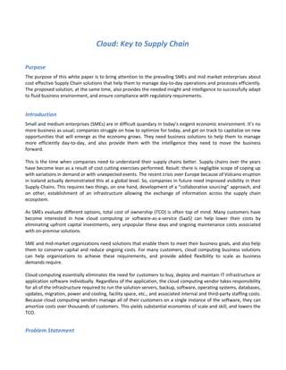 Cloud: Key to Supply Chain

Purpose
The purpose of this white paper is to bring attention to the prevailing SMEs and mid market enterprises about
cost effective Supply Chain solutions that help them to manage day-to-day operations and processes efficiently.
The proposed solution, at the same time, also provides the needed insight and intelligence to successfully adapt
to fluid business environment, and ensure compliance with regulatory requirements.


Introduction
Small and medium enterprises (SMEs) are in difficult quandary in today’s exigent economic environment. It’s no
more business as usual; companies struggle on how to optimize for today, and get on track to capitalize on new
opportunities that will emerge as the economy grows. They need business solutions to help them to manage
more efficiently day-to-day, and also provide them with the intelligence they need to move the business
forward.

This is the time when companies need to understand their supply chains better. Supply chains over the years
have become lean as a result of cost cutting exercises performed. Result: there is negligible scope of coping up
with variations in demand or with unexpected events. The recent crisis over Europe because of Volcano eruption
in Iceland actually demonstrated this at a global level. So, companies in future need improved visibility in their
Supply Chains. This requires two things, on one hand, development of a “collaborative sourcing” approach, and
on other, establishment of an infrastructure allowing the exchange of information across the supply chain
ecosystem.

As SMEs evaluate different options, total cost of ownership (TCO) is often top of mind. Many customers have
become interested in how cloud computing or software-as-a-service (SaaS) can help lower their costs by
eliminating upfront capital investments, very unpopular these days and ongoing maintenance costs associated
with on-premise solutions.

SME and mid-market organizations need solutions that enable them to meet their business goals, and also help
them to conserve capital and reduce ongoing costs. For many customers, cloud computing business solutions
can help organizations to achieve these requirements, and provide added flexibility to scale as business
demands require.

Cloud computing essentially eliminates the need for customers to buy, deploy and maintain IT infrastructure or
application software individually. Regardless of the application, the cloud computing vendor takes responsibility
for all of the infrastructure required to run the solution-servers, backup, software, operating systems, databases,
updates, migration, power and cooling, facility space, etc., and associated internal and third-party staffing costs.
Because cloud computing vendors manage all of their customers on a single instance of the software, they can
amortize costs over thousands of customers. This yields substantial economies of scale and skill, and lowers the
TCO.


Problem Statement
 