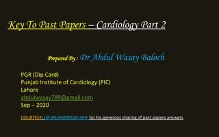 Key To Past Papers – Cardiology Part 2
Prepared By : Dr Abdul Wasay Baloch
PGR (Dip Card)
Punjab Institute of Cardiology (PIC)
Lahore
abdulwasay789@gmail.com
Sep – 2020
COURTESY: DR MUHAMMAD ARIF for his generous sharing of past papers answers
 