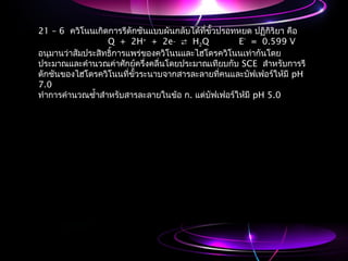 21 – 6 ควิโนนเกิดการรีดักชันแบบผันกลับได้ที่ขั้วปรอทหยด ปฏิกิริยา คือ
Q + 2H+
+ 2e_
 H2Q E°
= 0.599 V
อนุมานว่าสัมประสิทธิ์การแพร่ของควิโนนและไฮโดรควิโนนเท่ากันโดย
ประมาณและคำานวณค่าศักย์ครึ่งคลื่นโดยประมาณเทียบกับ SCE สำาหรับการรี
ดักชันของไฮโดรควิโนนที่ขั้วระนาบจากสารละลายที่คนและบัฟเฟอร์ให้มี pH
7.0
ทำาการคำานวณซำ้าสำาหรับสารละลายในข้อ ก. แต่บัฟเฟอร์ให้มี pH 5.0
 