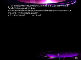 21-8 โพลาโรแกรมสำาหรับสารละลาย 20.0 mL ซึ่งมี 3.65x10-3
M Cd2+
ให้คลื่นซึ่งมีกระแสแพร่ 31.3 µA
คำานวณเปอร์เซ็นต์การเปลี่ยนแปลงของความเข้มข้นของสารละลายหากกระแส
จำากัดถูกทิ้งไว้ให้เกิดต่อเนื่องเป็นเวลา
ก.5 นาที ข.10 นาที ค.15 นาที
( )
3071065310020
108664
2
10739
107394859610399
1039960510331
33
8
8
83
316
...origCdmol#
.
.
Cdmol#
.,/.faraday#
.minsminA.C#a
=×××=
×=
×
=
×=×=
×=•×××=
−−
−
−
−−
−−−
( )
( )
( ) %..decrease%minatc
%..decrease%minatb
%.
.
.
decrease%
...origCdmol#
.
.
Cdmol#
.,/.faraday#
.minsminA.C#a
400
5
30
067030
130
5
10
067010
0670100
10307
108664
103071065310020
108664
2
10739
107394859610399
1039960510331
5
8
533
8
8
83
316
=×=
=×=
=×
×
×
=
×=×××=
×=
×
=
×=×=
×=•×××=
−
−
−−−
−
−
−−
−−−
16
 