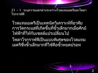 21 – 1 ระบุความแตกต่างระหว่างโวลแทมเมตรีและโพลา
โรกราฟฟี
โวลแทมเมตรีเป็นเทคนิควิเคราะห์ที่อาศัย
การวัดกระแสที่เกิดขึ้นที่ขั้วเล็กมากเมื่อศักย์
ไฟฟ้าที่ให้กับเซลล์แปรเปลี่ยนไป
โพลาโรกราฟฟีเป็นแบบพิเศษของโวลแทม
เมตรีซึ่งขั้วเล็กมากที่ใช้คือขั้วหยดปรอท
2
 