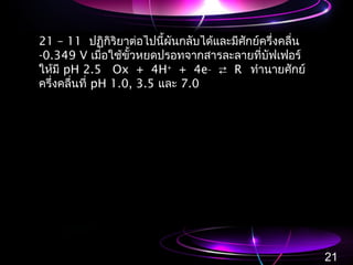 21 – 11 ปฏิกิริยาต่อไปนี้ผันกลับได้และมีศักย์ครึ่งคลื่น
-0.349 V เมื่อใช้ขั้วหยดปรอทจากสารละลายที่บัฟเฟอร์
ให้มี pH 2.5 Ox + 4H+
+ 4e_
 R ทำานายศักย์
ครึ่งคลื่นที่ pH 1.0, 3.5 และ 7.0
21
 