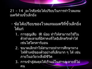 21 – 14 อะไรคือข้อได้เปรียบในกำรทำำโวลแทม
เมตรีด้วยขั้วเล็กยิ่ง
• ข้อได้เปรียบของโวลแทมเมตรีที่ขั้วเล็กยิ่ง
ได้แก่
1. กำรสูญเสีย IR น้อย ทำำให้สำมำรถใช้ใน
ตัวทำำละลำยที่มีค่ำคงที่ไดอิเล็กตริกตำ่ำได้
เช่นไฮโดรคำร์บอน
2. ขนำดเล็กทำำให้สำมำรถทำำกำรศึกษำทำง
ไฟฟ้ำเคมีของตัวอย่ำงที่เล็กมำก ๆ ได้ เช่น
ภำยในอวัยวะสิ่งมีชีวิต
3. กำรเข้ำสู่สมดุลได้เร็วแม้ในสำรละลำยที่ไม่
คน
 