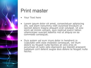 Print master
• Your Text here
• Lorem ipsum dolor sit amet, consectetuer adipiscing
elit, sed diam nonummy nibh euismod tincidunt ut
laoreet dolore magna aliquam erat volutpat. Ut wisi
enim ad minim veniam, quis nostrud exerci tation
ullamcorper suscipit lobortis nisl ut aliquip ex ea
commodo consequat.
• Duis autem vel eum iriure dolor in hendrerit in
vulputate velit esse molestie consequat, vel illum
dolore eu feugiat nulla facilisis at vero eros et
accumsan et iusto odio dignissim qui blandit praesent
luptatum zzril delenit augue duis dolore te feugait nulla
facilisi.
 