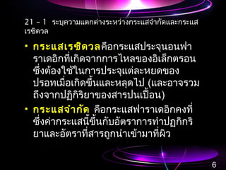 21 – 1 ระบุความแตกต่างระหว่างกระแสจำากัดและกระแส
เรซิดวล
• กระแสเรซิดวลคือกระแสประจุนอนฟา
ราเดอิกที่เกิดจากการไหลของอิเล็กตรอน
ซึ่งต้องใช้ในการประจุแต่ละหยดของ
ปรอทเมื่อเกิดขึ้นและหลุดไป (และอาจรวม
ถึงจากปฏิกิริยาของสารปนเปื้อน)
• กระแสจำากัด คือกระแสฟาราเดอิกคงที่
ซึ่งค่ากระแสนี้ขึ้นกับอัตราการทำาปฏกิกริ
ยาและอัตราที่สารถูกนำาเข้ามาที่ผิว
6
 
