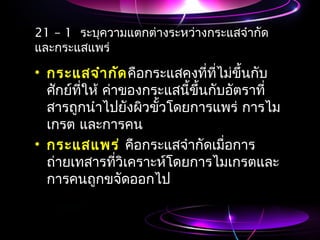 21 – 1 ระบุความแตกต่างระหว่างกระแสจำากัด
และกระแสแพร่
• กระแสจำากัดคือกระแสคงที่ที่ไม่ขึ้นกับ
ศักย์ที่ให้ ค่าของกระแสนี้ขึ้นกับอัตราที่
สารถูกนำาไปยังผิวขั้วโดยการแพร่ การไม
เกรต และการคน
• กระแสแพร่ คือกระแสจำากัดเมื่อการ
ถ่ายเทสารที่วิเคราะห์โดยการไมเกรตและ
การคนถูกขจัดออกไป
 
