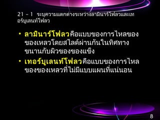 21 – 1 ระบุความแตกต่างระหว่างลามินาร์โฟลวและเท
อร์บูเลนท์โฟลว
• ลามินาร์โฟลวคือแบบของการไหลของ
ของเหลวโดยสไลด์ผ่านกันในทิศทาง
ขนานกับผิวของของแข็ง
• เทอร์บูเลนท์โฟลวคือแบบของการไหล
ของของเหลวที่ไม่มีแบบแผนที่แน่นอน
8
 