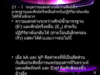 21 – 1 ระบุความแตกต่างระหว่างศักย์ขั้ว
มาตรฐานและศักย์ครึ่งคลื่นสำาหรับปฏิกิริยาผันกลับ
ได้ที่ขั้วเล็กมาก
• ความแตกต่างระหว่างศักย์ขั้วมาจรฐาน
(E0
) และศักย์ครึ่งคลื่น (E1/2) สำาหรับ
ปฏิกิริยาผันกลับได้ (ถ่ายโอนอิเล็กตรอน
เร็ว) แสดงได้ด้วยสมการต่อไปนี้
• เมื่อ kA และ kP คือค่าคงที่ที่เป็นสัดส่วน
กับสัมประสิทธิ์การแพร่ของสารที่วิเคราะห์
และผลิตภัณฑ์ และ Eref คือศักย์ของขั้ว
อ้างอิง 9
ref
P
A
A E
k
k
log
n
.
EE −−=
059200
2
1
ref
P
A
A E
k
k
log
n
.
EE −−=
059200
2
1
 
