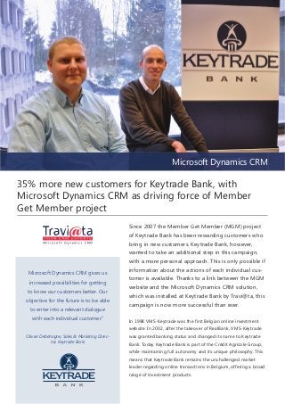 Microsoft Dynamics CRM

35% more new customers for Keytrade Bank, with
Microsoft Dynamics CRM as driving force of Member
Get Member project

Microsoft Dynamics CRM gives us
increased possibilities for getting
to know our customers better. Our
objective for the future is to be able
to enter into a relevant dialogue
with each individual customer.”

Since 2007 the Member Get Member (MGM) project
of Keytrade Bank has been rewarding customers who
bring in new customers. Keytrade Bank, however,
wanted to take an additional step in this campaign,
with a more personal approach. This is only possible if
information about the actions of each individual customer is available. Thanks to a link between the MGM
website and the Microsoft Dynamics CRM solution,
which was installed at Keytrade Bank by Travi@ta, this
campaign is now more successful than ever.
In 1998 VMS-Keytrade was the first Belgian online investment
website. In 2002, after the takeover of RealBank, VMS-Keytrade

Olivier Debehogne, Sales & Marketing Director, Keytrade Bank

was granted banking status and changed its name to Keytrade
Bank. Today Keytrade Bank is part of the Crédit Agricole Group,
while maintaining full autonomy and its unique philosophy. This
means that Keytrade Bank remains the unchallenged market
leader regarding online transactions in Belgium, offering a broad
range of investment products.

 