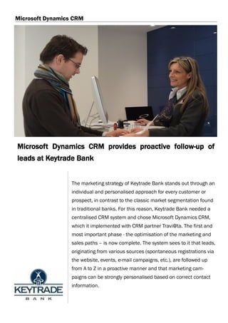 Microsoft Dynamics CRM




Microsoft Dynamics CRM provides proactive follow-up of
leads at Keytrade Bank


                  The marketing strategy of Keytrade Bank stands out through an
                  individual and personalised approach for every customer or
                  prospect, in contrast to the classic market segmentation found
                  in traditional banks. For this reason, Keytrade Bank needed a
                  centralised CRM system and chose Microsoft Dynamics CRM,
                  which it implemented with CRM partner Travi@ta. The first and
                  most important phase - the optimisation of the marketing and
                  sales paths – is now complete. The system sees to it that leads,
                  originating from various sources (spontaneous registrations via
                  the website, events, e-mail campaigns, etc.), are followed up
                  from A to Z in a proactive manner and that marketing cam-
                  paigns can be strongly personalised based on correct contact
                  information.
 