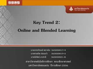 Key Trend 2:
Online and Blended Learning
นายกรรภิรมย์ ตราเงิน 565050017-9
นายชาคริต อ่อนเบ้า 565050019-5
นายนิทัศน์ มาสาลี 565050021-8
สาขาวิชาเทคโนโลยีการศึกษา คณะศึกษาศาสตร์
มหาวิทยาลัยขอนแก่น ปีการศึกษา 2556
 