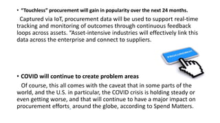 • “Touchless” procurement will gain in popularity over the next 24 months.
Captured via IoT, procurement data will be used to support real-time
tracking and monitoring of outcomes through continuous feedback
loops across assets. “Asset-intensive industries will effectively link this
data across the enterprise and connect to suppliers.
• COVID will continue to create problem areas
Of course, this all comes with the caveat that in some parts of the
world, and the U.S. in particular, the COVID crisis is holding steady or
even getting worse, and that will continue to have a major impact on
procurement efforts around the globe, according to Spend Matters.
 