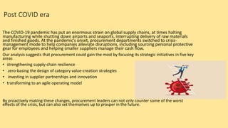 Post COVID era
The COVID-19 pandemic has put an enormous strain on global supply chains, at times halting
manufacturing while shutting down airports and seaports, interrupting delivery of raw materials
and finished goods. At the pandemic’s onset, procurement departments switched to crisis-
management mode to help companies alleviate disruptions, including sourcing personal protective
gear for employees and helping smaller suppliers manage their cash flow.
Our analysis suggests that procurement could gain the most by focusing its strategic initiatives in five key
areas
• strengthening supply-chain resilience
• zero-basing the design of category value-creation strategies
• investing in supplier partnerships and innovation
• transforming to an agile operating model
By proactively making these changes, procurement leaders can not only counter some of the worst
effects of the crisis, but can also set themselves up to prosper in the future.
 