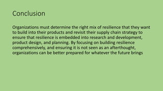 Conclusion
Organizations must determine the right mix of resilience that they want
to build into their products and revisit their supply chain strategy to
ensure that resilience is embedded into research and development,
product design, and planning. By focusing on building resilience
comprehensively, and ensuring it is not seen as an afterthought,
organizations can be better prepared for whatever the future brings
 