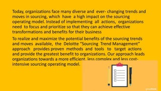 Today, organizations face many diverse and ever- changing trends and
moves in sourcing, which have a high impact on the sourcing
operating model. Instead of implementing all actions, organizations
need to focus and prioritize so that they can achieve effective
transformations and benefits for their business
To realize and maximize the potential benefits of the sourcing trends
and moves available, the Deloitte “Sourcing Trend Management”
approach provides proven methods and tools to target actions
and provide the greatest benefit to organizations. Our approach leads
organizations towards a more efficient, less complex and less cost-
intensive sourcing operating model.
 