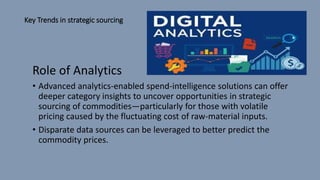 Key Trends in strategic sourcing
Role of Analytics
• Advanced analytics-enabled spend-intelligence solutions can offer
deeper category insights to uncover opportunities in strategic
sourcing of commodities—particularly for those with volatile
pricing caused by the fluctuating cost of raw-material inputs.
• Disparate data sources can be leveraged to better predict the
commodity prices.
 