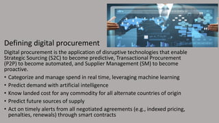 Defining digital procurement
Digital procurement is the application of disruptive technologies that enable
Strategic Sourcing (S2C) to become predictive, Transactional Procurement
(P2P) to become automated, and Supplier Management (SM) to become
proactive.
• Categorize and manage spend in real time, leveraging machine learning
• Predict demand with artificial intelligence
• Know landed cost for any commodity for all alternate countries of origin
• Predict future sources of supply
• Act on timely alerts from all negotiated agreements (e.g., indexed pricing,
penalties, renewals) through smart contracts
 