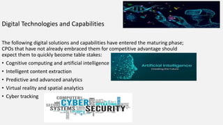 Digital Technologies and Capabilities
The following digital solutions and capabilities have entered the maturing phase;
CPOs that have not already embraced them for competitive advantage should
expect them to quickly become table stakes:
• Cognitive computing and artificial intelligence
• Intelligent content extraction
• Predictive and advanced analytics
• Virtual reality and spatial analytics
• Cyber tracking
 