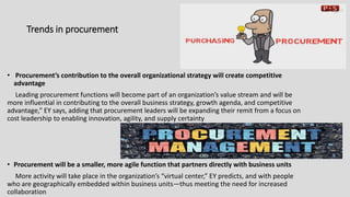 Trends in procurement
• Procurement’s contribution to the overall organizational strategy will create competitive
advantage
Leading procurement functions will become part of an organization’s value stream and will be
more influential in contributing to the overall business strategy, growth agenda, and competitive
advantage,” EY says, adding that procurement leaders will be expanding their remit from a focus on
cost leadership to enabling innovation, agility, and supply certainty
• Procurement will be a smaller, more agile function that partners directly with business units
More activity will take place in the organization’s “virtual center,” EY predicts, and with people
who are geographically embedded within business units—thus meeting the need for increased
collaboration
 