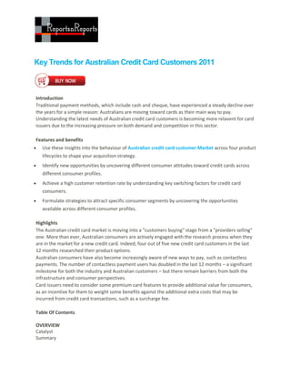 Key Trends for Australian Credit Card Customers 2011



Introduction
Traditional payment methods, which include cash and cheque, have experienced a steady decline over
the years for a simple reason: Australians are moving toward cards as their main way to pay.
Understanding the latest needs of Australian credit card customers is becoming more relavent for card
issuers due to the increasing pressure on both demand and competition in this sector.

Features and benefits
   Use these insights into the behaviour of Australian credit card customer Market across four product
    lifecycles to shape your acquisition strategy.
   Identify new opportunities by uncovering different consumer attitudes toward credit cards across
    different consumer profiles.
   Achieve a high customer retention rate by understanding key switching factors for credit card
    consumers.
   Formulate strategies to attract specific consumer segments by uncovering the opportunities
    available across different consumer profiles.

Highlights
The Australian credit card market is moving into a "customers buying" stage from a "providers selling"
one. More than ever, Australian consumers are actively engaged with the research process when they
are in the market for a new credit card. Indeed, four out of five new credit card customers in the last
12 months researched their product options.
Australian consumers have also become increasingly aware of new ways to pay, such as contactless
payments. The number of contactless payment users has doubled in the last 12 months – a significant
milestone for both the industry and Australian customers – but there remain barriers from both the
infrastructure and consumer perspectives.
Card issuers need to consider some premium card features to provide additional value for consumers,
as an incentive for them to weight some benefits against the additional extra costs that may be
incurred from credit card transactions, such as a surcharge fee.

Table Of Contents

OVERVIEW
Catalyst
Summary
 