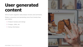 Screen Pages | A Magento Professional Partner
User generated
content
92% of users regularly read product reviews and comments
Modern consumers are demanding more from brands than
ever before
 Product reviews and ratings
 Images, video, etc.
 Sizing information
 