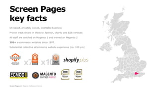 Screen Pages | A Magento Professional Partner
Screen Pages
key facts
UK based, privately owned, profitable business
Proven track record in lifestyle, fashion, charity and B2B verticals
All staff are certified on Magento 1 and trained on Magento 2
300+ e-commerce websites since 1997
Substantial collective eCommerce website experience (ca. 100 yrs)
 