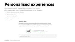 Screen Pages | A Magento Professional Partner
Personalised experiences
Millennials don’t want to buy a product, they want “their” product
Every visit should be unique to each shopper based on the following:-
 Current and previous user journeys
 Demographic group
 Geographical location
 Device type
 