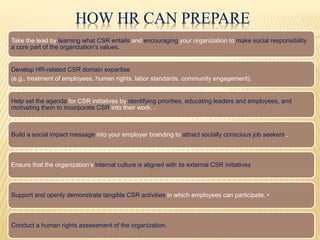 HOW HR CAN PREPARE
Take the lead by learning what CSR entails and encouraging your organization to make social responsibility
a core part of the organization’s values.
Develop HR-related CSR domain expertise
(e.g., treatment of employees, human rights, labor standards, community engagement).
Help set the agenda for CSR initiatives by identifying priorities, educating leaders and employees, and
motivating them to incorporate CSR into their work. .
Build a social impact message into your employer branding to attract socially conscious job seekers..
Ensure that the organization’s internal culture is aligned with its external CSR initiatives
Support and openly demonstrate tangible CSR activities in which employees can participate. •
Conduct a human rights assessment of the organization.
 