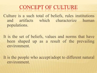 CONCEPT OF CULTURE
Culture is a such total of beliefs, rules institutions
and artifacts which characterize human
populations.
It is the set of beliefs, values and norms that have
been shaped up as a result of the prevailing
environment.
It is the people who accept/adopt to different natural
environment.
 