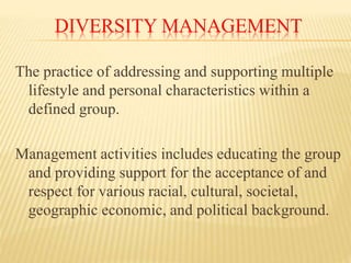 DIVERSITY MANAGEMENT
The practice of addressing and supporting multiple
lifestyle and personal characteristics within a
defined group.
Management activities includes educating the group
and providing support for the acceptance of and
respect for various racial, cultural, societal,
geographic economic, and political background.
 