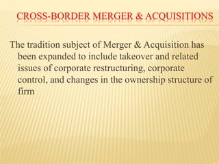 CROSS-BORDER MERGER & ACQUISITIONS
The tradition subject of Merger & Acquisition has
been expanded to include takeover and related
issues of corporate restructuring, corporate
control, and changes in the ownership structure of
firm
 