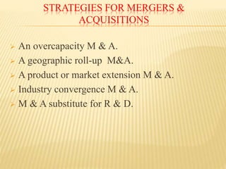 STRATEGIES FOR MERGERS &
ACQUISITIONS
 An overcapacity M & A.
 A geographic roll-up M&A.
 A product or market extension M & A.
 Industry convergence M & A.
 M & A substitute for R & D.
 