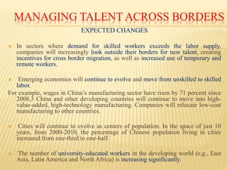 MANAGING TALENT ACROSS BORDERS
EXPECTED CHANGES
 In sectors where demand for skilled workers exceeds the labor supply,
companies will increasingly look outside their borders for new talent, creating
incentives for cross border migration, as well as increased use of temporary and
remote workers.
 Emerging economies will continue to evolve and move from unskilled to skilled
labor.
For example, wages in China’s manufacturing sector have risen by 71 percent since
2008.3 China and other developing countries will continue to move into high-
value-added, high-technology manufacturing. Companies will relocate low-cost
manufacturing to other countries.
 Cities will continue to evolve as centers of population. In the space of just 10
years, from 2000-2010, the percentage of Chinese population living in cities
increased from one-third to one-half.
 The number of university-educated workers in the developing world (e.g., East
Asia, Latin America and North Africa) is increasing significantly.
 