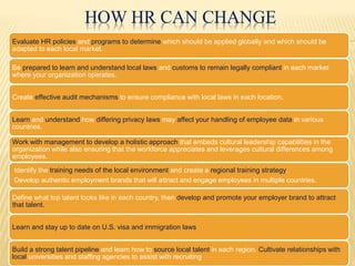 HOW HR CAN CHANGE
Evaluate HR policies and programs to determine which should be applied globally and which should be
adapted to each local market.
Be prepared to learn and understand local laws and customs to remain legally compliant in each market
where your organization operates.
Create effective audit mechanisms to ensure compliance with local laws in each location.
Learn and understand how differing privacy laws may affect your handling of employee data in various
countries.
Work with management to develop a holistic approach that embeds cultural leadership capabilities in the
organization while also ensuring that the workforce appreciates and leverages cultural differences among
employees.
Identify the training needs of the local environment and create a regional training strategy.
Develop authentic employment brands that will attract and engage employees in multiple countries.
Define what top talent looks like in each country, then develop and promote your employer brand to attract
that talent.
Learn and stay up to date on U.S. visa and immigration laws
Build a strong talent pipeline and learn how to source local talent in each region. Cultivate relationships with
local universities and staffing agencies to assist with recruiting
 