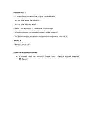 Grammar-pg. 25

B. 1. Do you happen to know how long the guarantee lasts?

2. Do you know where the toilets are?

3. Do you know if you sell wire?

4. Hello, I was wondering if I could speak to the manager

5. Would you happen to know when the sofa will be delivered?

6. Sorry to bother you , but do you think you could bring me the next size up?

Exercise, C

a-3/b-1/c-2/d-6/e-5/1-4



Vocabulary-Problems with things

    A. 1. Screen 2. Part 3. Flash 4. Outfit 5. Strap 6. Funny 7. Allergic 8. Ripped 9. Scratched
       10. Cracked
 