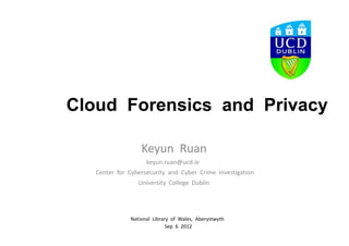 Cloud Forensics and Privacy

                  Keyun Ruan
                   keyun.ruan@ucd.ie
    Center for Cybersecurity and Cyber Crime Investigation
                  University College Dublin




              National Library of Wales, Aberystwyth
                             Sep 6 2012
 