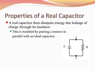 Properties of a Real Capacitor
A real capacitor does dissipate energy due leakage of
charge through its insulator.
This is modeled by putting a resistor in
parallel with an ideal capacitor.
 
