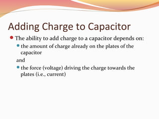 Adding Charge to Capacitor
The ability to add charge to a capacitor depends on:
the amount of charge already on the plates of the
capacitor
and
the force (voltage) driving the charge towards the
plates (i.e., current)
 